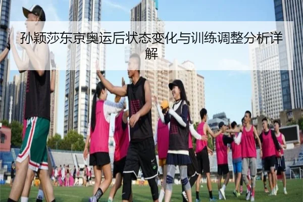 孙颖莎东京奥运后状态变化与训练调整分析详解
